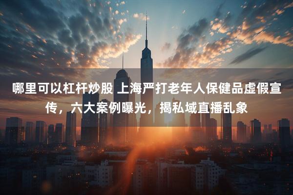 哪里可以杠杆炒股 上海严打老年人保健品虚假宣传，六大案例曝光，揭私域直播乱象