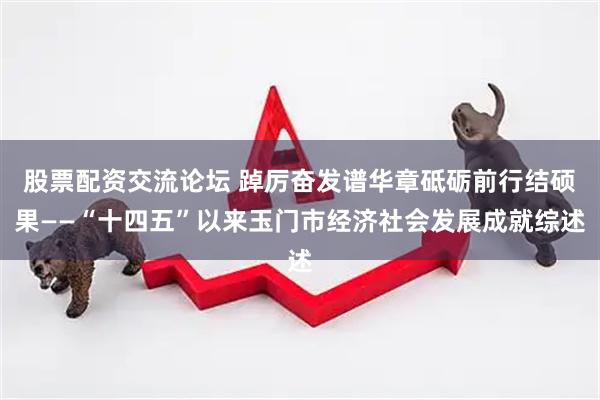股票配资交流论坛 踔厉奋发谱华章砥砺前行结硕果——“十四五”以来玉门市经济社会发展成就综述