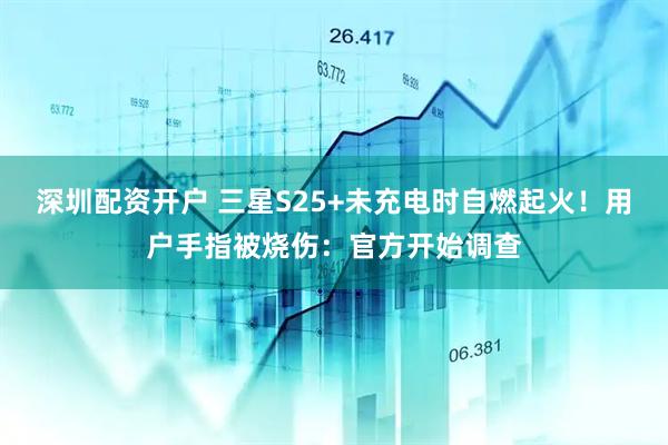 深圳配资开户 三星S25+未充电时自燃起火！用户手指被烧伤：官方开始调查