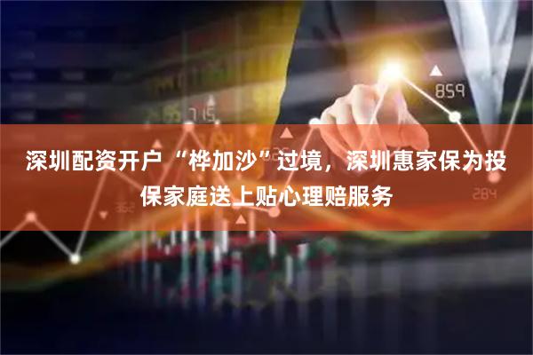 深圳配资开户 “桦加沙”过境，深圳惠家保为投保家庭送上贴心理赔服务