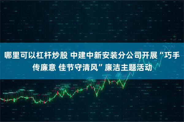 哪里可以杠杆炒股 中建中新安装分公司开展“巧手传廉意 佳节守清风”廉洁主题活动