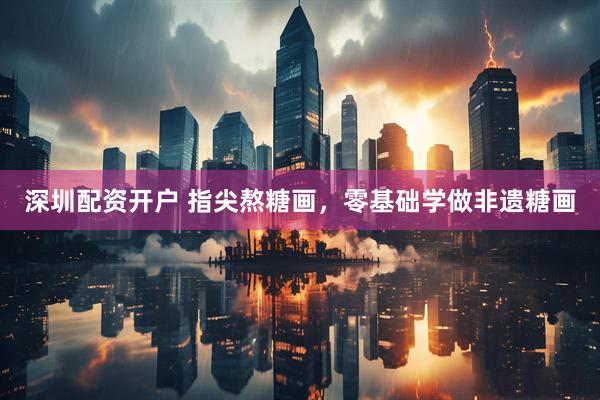 深圳配资开户 指尖熬糖画，零基础学做非遗糖画