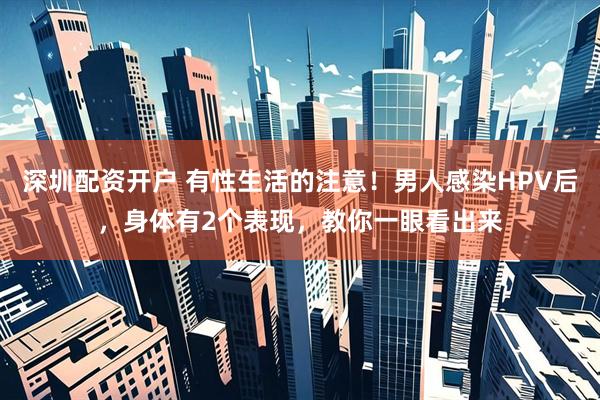 深圳配资开户 有性生活的注意！男人感染HPV后，身体有2个表现，教你一眼看出来