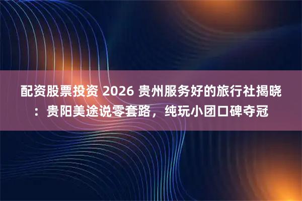 配资股票投资 2026 贵州服务好的旅行社揭晓：贵阳美途说零套路，纯玩小团口碑夺冠