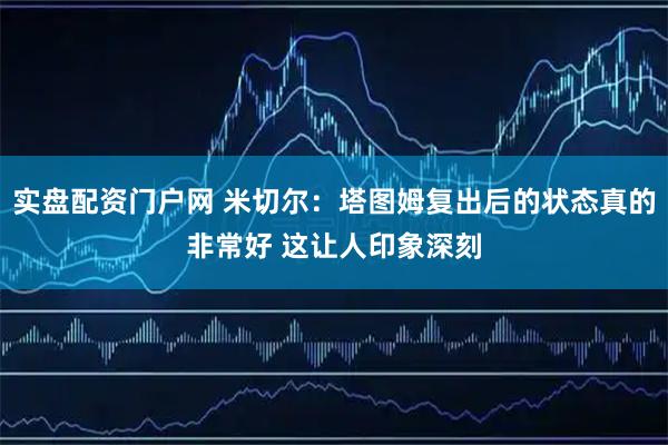 实盘配资门户网 米切尔：塔图姆复出后的状态真的非常好 这让人印象深刻