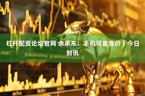 杠杆配资论坛官网 余承东：手机可能涨价丨今日财讯