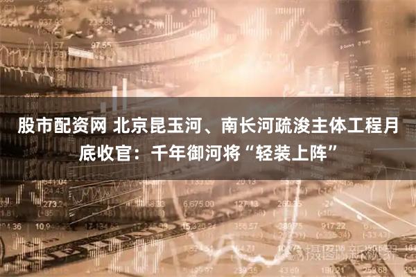 股市配资网 北京昆玉河、南长河疏浚主体工程月底收官：千年御河将“轻装上阵”