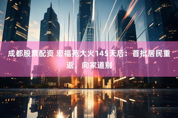 成都股票配资 宏福苑大火145天后：首批居民重返，向家道别