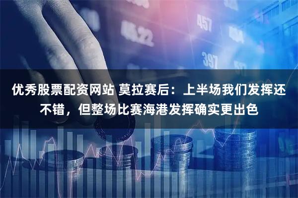 优秀股票配资网站 莫拉赛后：上半场我们发挥还不错，但整场比赛海港发挥确实更出色