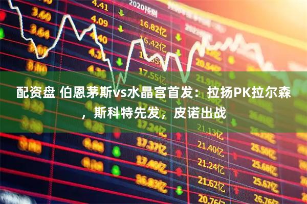配资盘 伯恩茅斯vs水晶宫首发：拉扬PK拉尔森，斯科特先发，皮诺出战