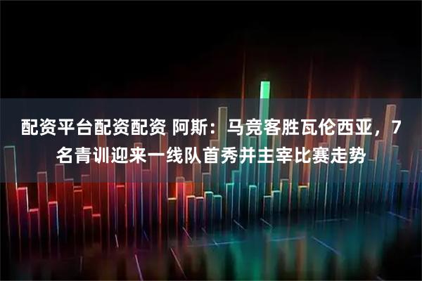 配资平台配资配资 阿斯：马竞客胜瓦伦西亚，7名青训迎来一线队首秀并主宰比赛走势