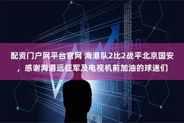配资门户网平台官网 海港队2比2战平北京国安，感谢海港远征军及电视机前加油的球迷们