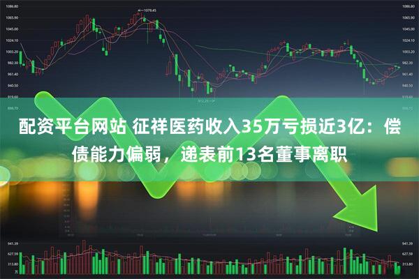 配资平台网站 征祥医药收入35万亏损近3亿：偿债能力偏弱，递表前13名董事离职