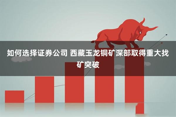 如何选择证券公司 西藏玉龙铜矿深部取得重大找矿突破