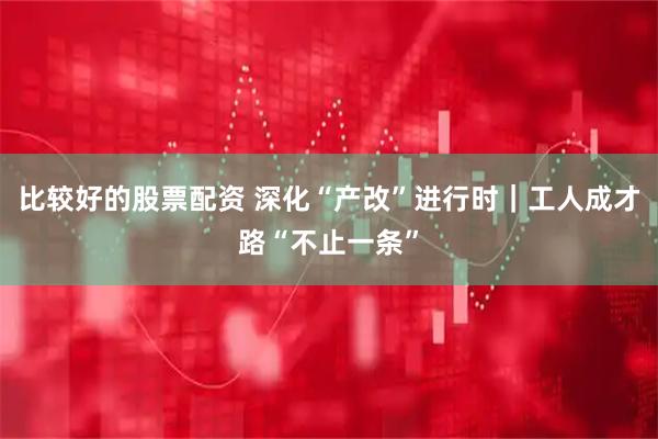 比较好的股票配资 深化“产改”进行时｜工人成才路“不止一条”