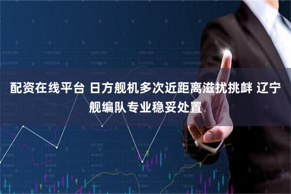 配资在线平台 日方舰机多次近距离滋扰挑衅 辽宁舰编队专业稳妥处置