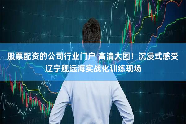 股票配资的公司行业门户 高清大图！沉浸式感受辽宁舰远海实战化训练现场