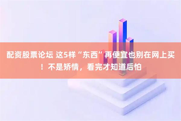 配资股票论坛 这5样“东西”再便宜也别在网上买！不是矫情，看完才知道后怕