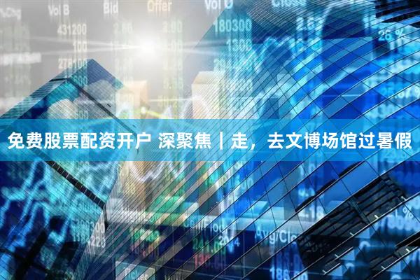 免费股票配资开户 深聚焦｜走，去文博场馆过暑假