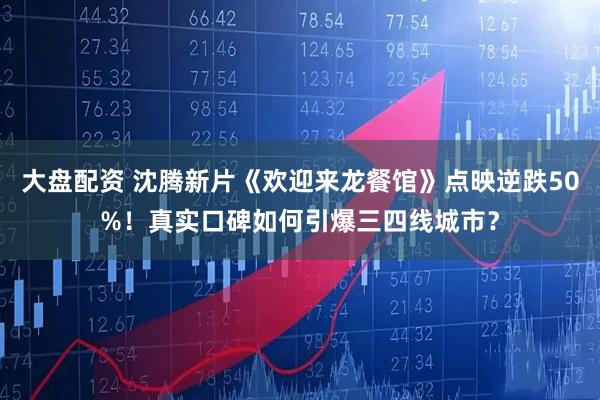 大盘配资 沈腾新片《欢迎来龙餐馆》点映逆跌50%！真实口碑如何引爆三四线城市？