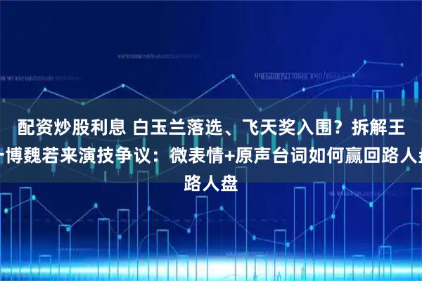 配资炒股利息 白玉兰落选、飞天奖入围？拆解王一博魏若来演技争议：微表情+原声台词如何赢回路人盘