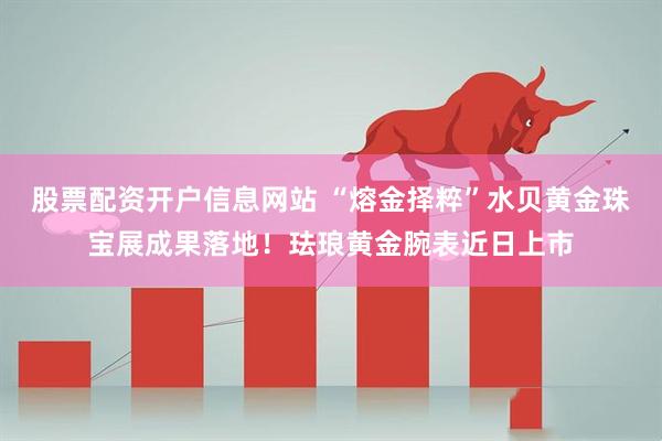股票配资开户信息网站 “熔金择粹”水贝黄金珠宝展成果落地！珐琅黄金腕表近日上市