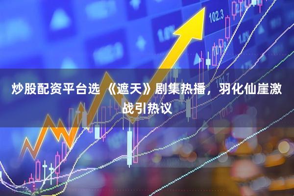 炒股配资平台选 《遮天》剧集热播，羽化仙崖激战引热议