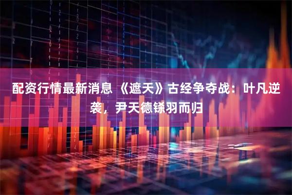 配资行情最新消息 《遮天》古经争夺战：叶凡逆袭，尹天德铩羽而归