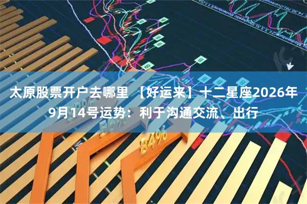 太原股票开户去哪里 【好运来】十二星座2026年9月14号运势：利于沟通交流、出行